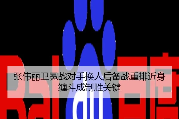 张伟丽卫冕战对手换人后备战重排近身缠斗成制胜关键