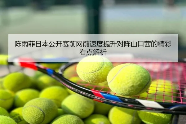 陈雨菲日本公开赛前网前速度提升对阵山口茜的精彩看点解析