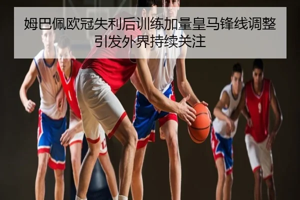 姆巴佩欧冠失利后训练加量皇马锋线调整引发外界持续关注