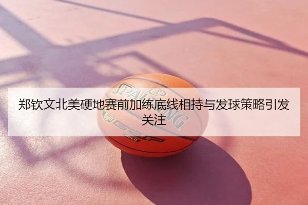 郑钦文北美硬地赛前加练底线相持与发球策略引发关注