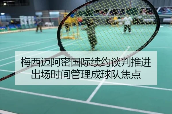 梅西迈阿密国际续约谈判推进 出场时间管理成球队焦点