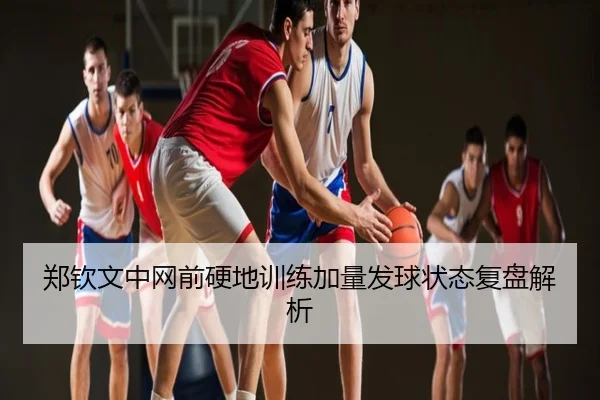 郑钦文中网前硬地训练加量发球状态复盘解析