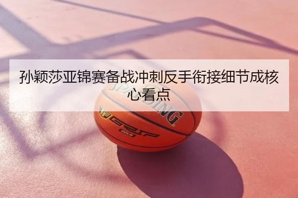 孙颖莎亚锦赛备战冲刺反手衔接细节成核心看点