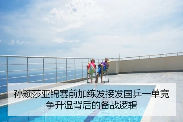 孙颖莎亚锦赛前加练发接发国乒一单竞争升温背后的备战逻辑